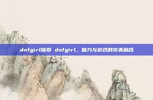 dnfgirl探索 dnfgirl，魅力与游戏的完美融合