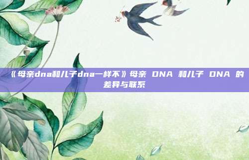 《母亲dna和儿子dna一样不》母亲 DNA 和儿子 DNA 的差异与联系