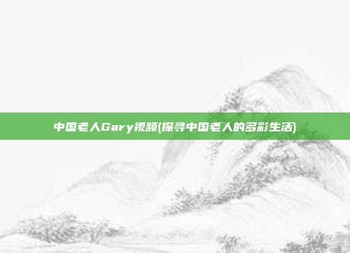 中国老人Gary视频(探寻中国老人的多彩生活)