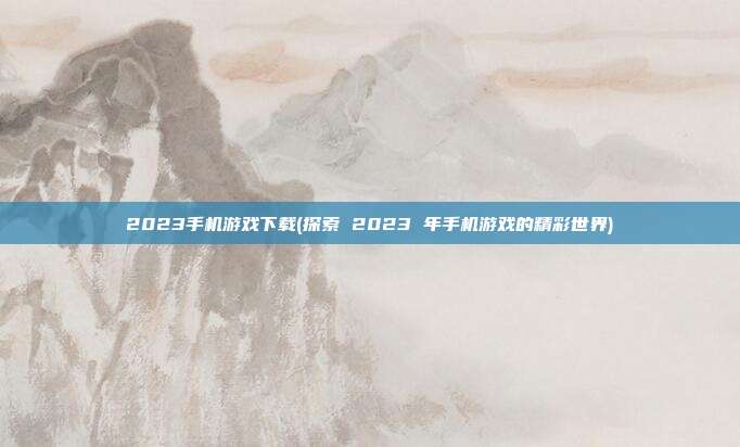 2023手机游戏下载(探索 2023 年手机游戏的精彩世界)