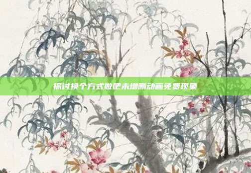 探讨换个方式做吧未增删动画免费现象