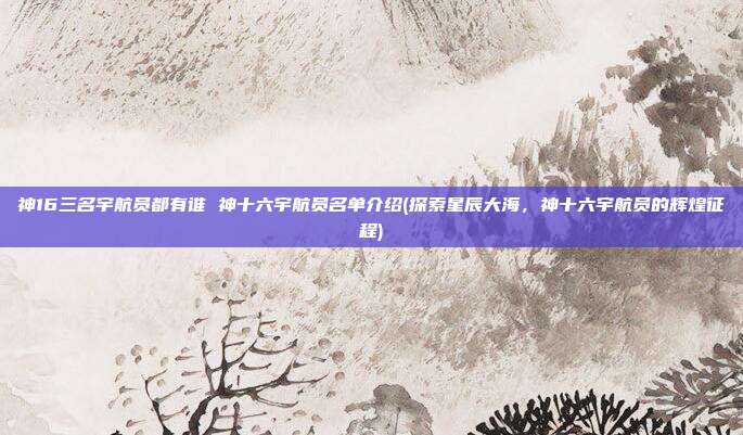 神16三名宇航员都有谁 神十六宇航员名单介绍(探索星辰大海，神十六宇航员的辉煌征程)