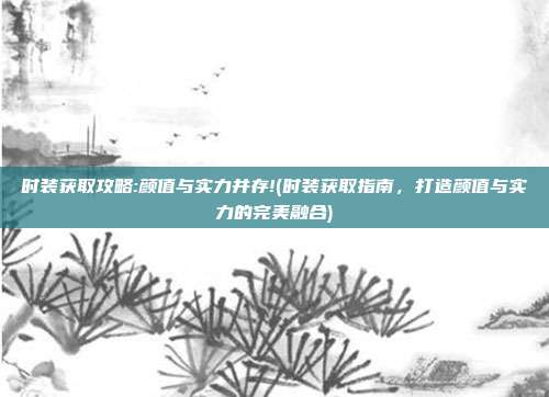 时装获取攻略:颜值与实力并存!(时装获取指南，打造颜值与实力的完美融合)