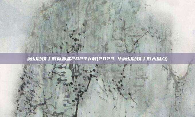 魔幻仙侠手游有哪些2023下载(2023 年魔幻仙侠手游大盘点)