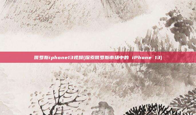 俄罗斯iphone13视频(探索俄罗斯市场中的 iPhone 13)