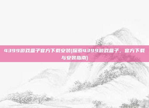 4399游戏盒子官方下载安装(探索4399游戏盒子，官方下载与安装指南)