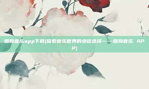 酷狗音乐app下载(探索音乐世界的绝佳选择——酷狗音乐 APP)