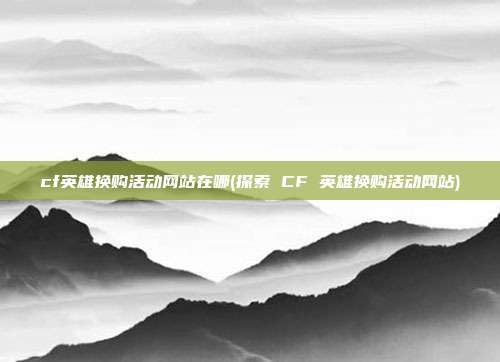 cf英雄换购活动网站在哪(探索 CF 英雄换购活动网站)