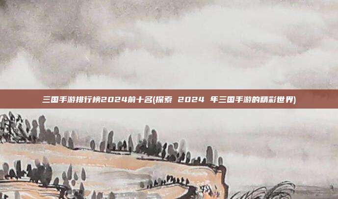 三国手游排行榜2024前十名(探索 2024 年三国手游的精彩世界)