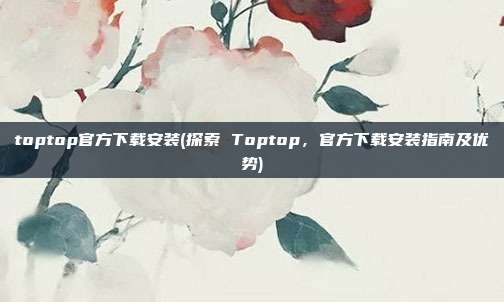 toptop官方下载安装(探索 Toptop，官方下载安装指南及优势)