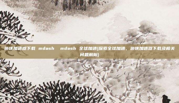 游侠加速器下载 mdash mdash 全球加速(探索全球加速，游侠加速器下载及相关问题解析)