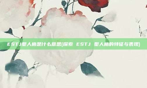 ESTJ型人格是什么意思(探索 ESTJ 型人格的特征与表现)