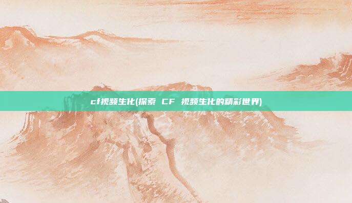 cf视频生化(探索 CF 视频生化的精彩世界)