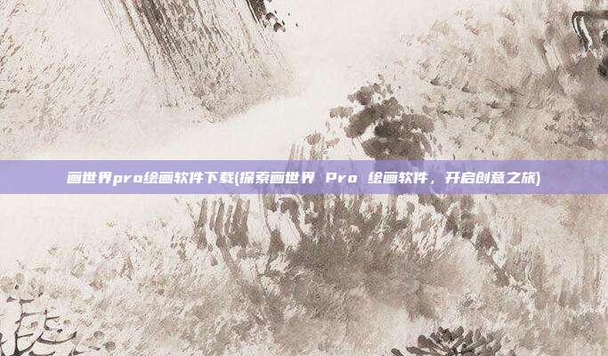 画世界pro绘画软件下载(探索画世界 Pro 绘画软件，开启创意之旅)