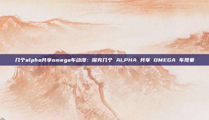 几个alpha共享omega车动漫：探究几个 ALPHA 共享 OMEGA 车现象