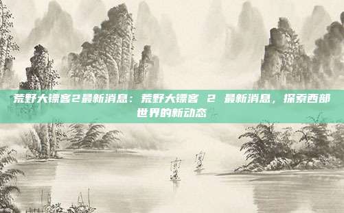 荒野大镖客2最新消息：荒野大镖客 2 最新消息，探索西部世界的新动态