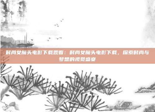 时尚女魔头电影下载观看：时尚女魔头电影下载，探索时尚与梦想的视觉盛宴