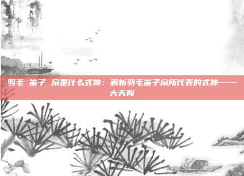 羽毛 笛子 扇是什么式神：解析羽毛笛子扇所代表的式神——大天狗