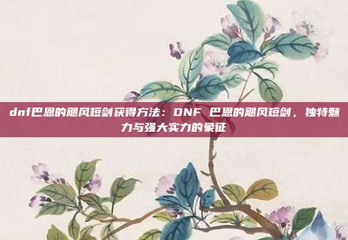 dnf巴恩的飓风短剑获得方法：DNF 巴恩的飓风短剑，独特魅力与强大实力的象征