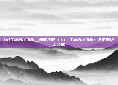 lol手游测试资格__如何获取 LOL 手游测试资格？全面解析与攻略