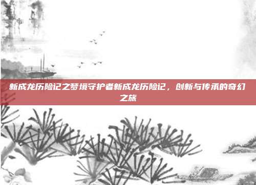 新成龙历险记之梦境守护者新成龙历险记，创新与传承的奇幻之旅