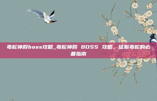 毒蛇神殿boss攻略_毒蛇神殿 BOSS 攻略，征服毒蛇的必备指南