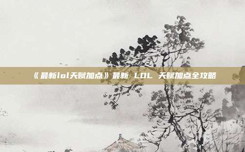 《最新lol天赋加点》最新 LOL 天赋加点全攻略