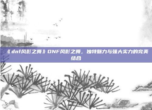 《dnf风影之舞》DNF风影之舞，独特魅力与强大实力的完美结合