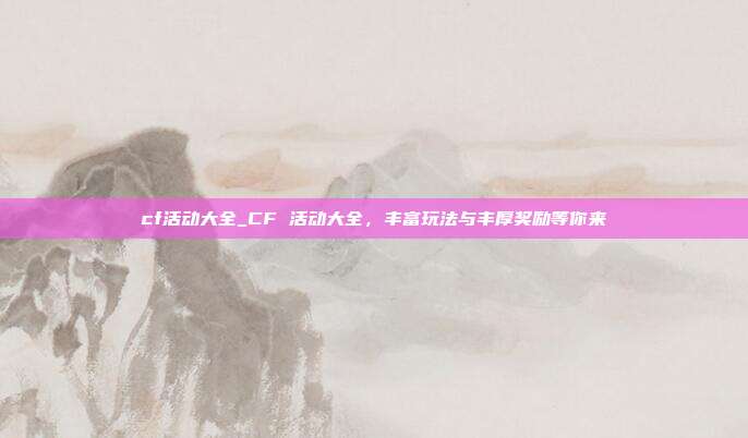 cf活动大全_CF 活动大全，丰富玩法与丰厚奖励等你来